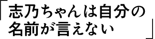 志乃ちゃんは自分の名前が言えない
